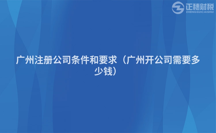 广州注册公司条件和要求（广州开公司需要多少钱）