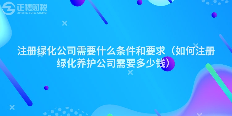 注册绿化公司需要什么条件和要求（如何注册绿化养护公司需要多少钱）
