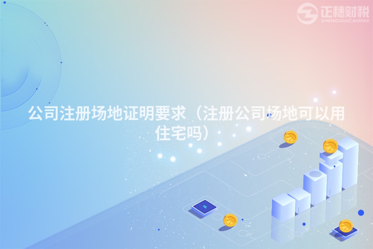 公司注册场地证明要求（注册公司场地可以用住宅吗）