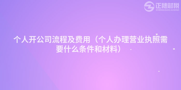 个人开公司流程及费用(个人办理营业执照需要什么条件和材料)