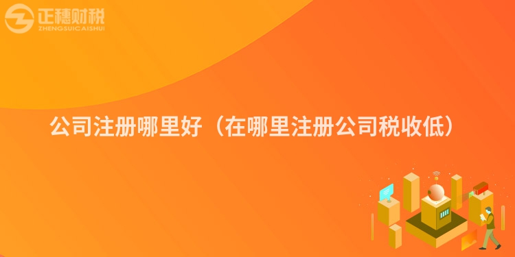 公司注册哪里好(在哪里注册公司税收低)