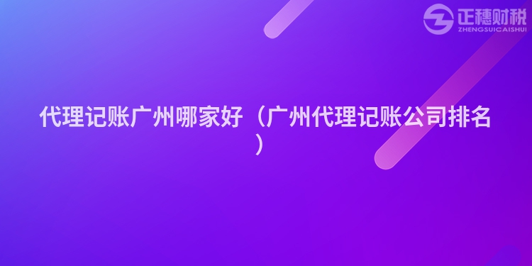代理记账广州哪家好(广州代理记账公司排名)