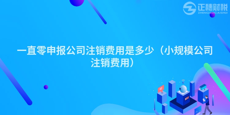 一直零申报公司注销费用是多少(小规模公司注销费用)