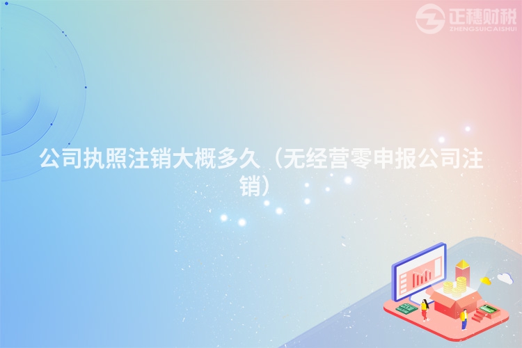 公司执照注销大概多久(无经营零申报公司注销)