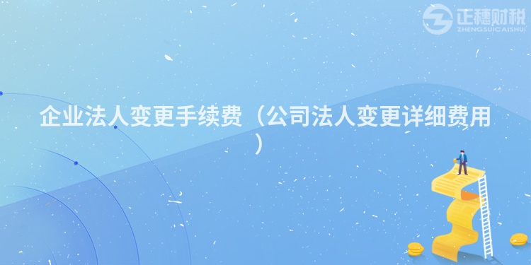 企业法人变更手续费(公司法人变更详细费用)