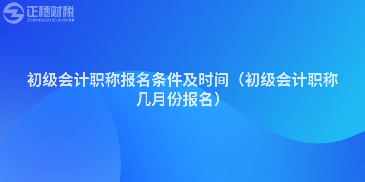 初级会计职称报名条件及时间(初级会计职称几月份报名)