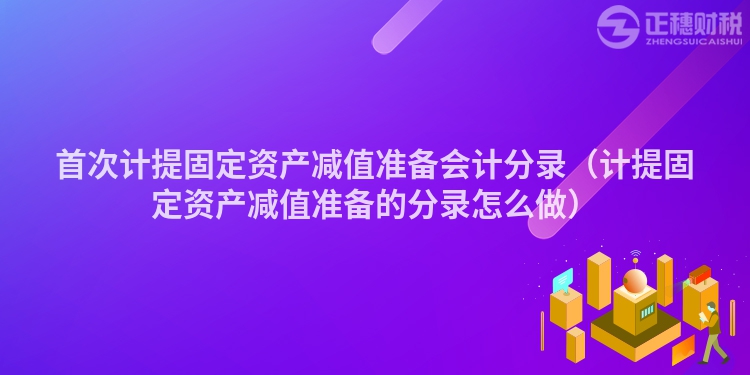 首次计提固定资产减值准备会计分录(计提固定资产减值准备的分录怎么做)