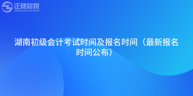 湖南初级会计考试时间及报名时间(最新报名时间公布)