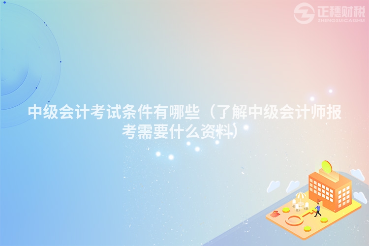 中级会计考试条件有哪些(了解中级会计师报考需要什么资料)