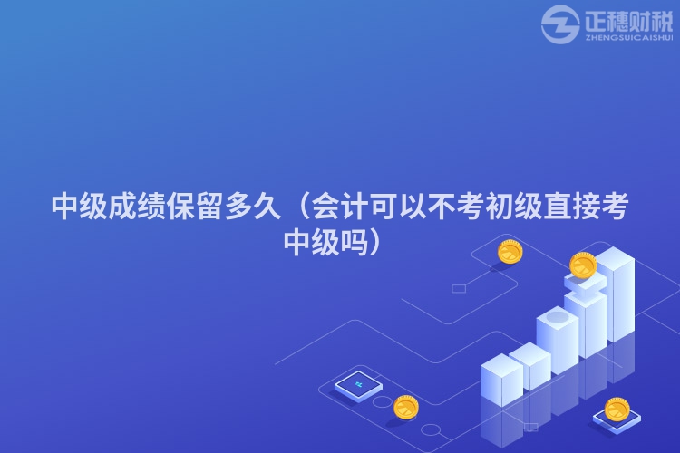 中级成绩保留多久(会计可以不考初级直接考中级吗)