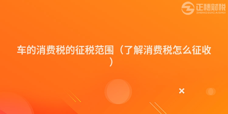车的消费税的征税范围(了解消费税怎么征收)