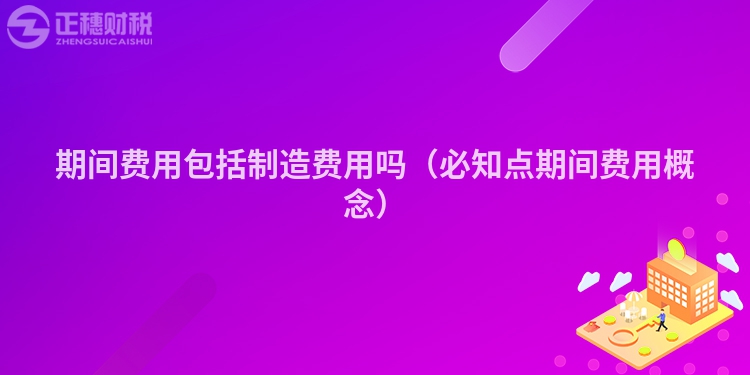 期间费用包括制造费用吗(必知点期间费用概念)