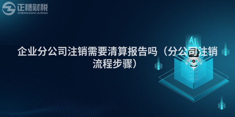 企业分公司注销需要清算报告吗(分公司注销流程步骤)