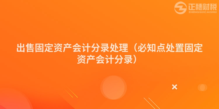 出售固定资产会计分录处理(必知点处置固定资产会计分录)