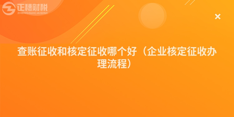 查账征收和核定征收哪个好(企业核定征收办理流程)
