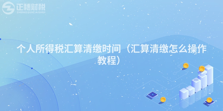 个人所得税汇算清缴时间(汇算清缴怎么操作教程)
