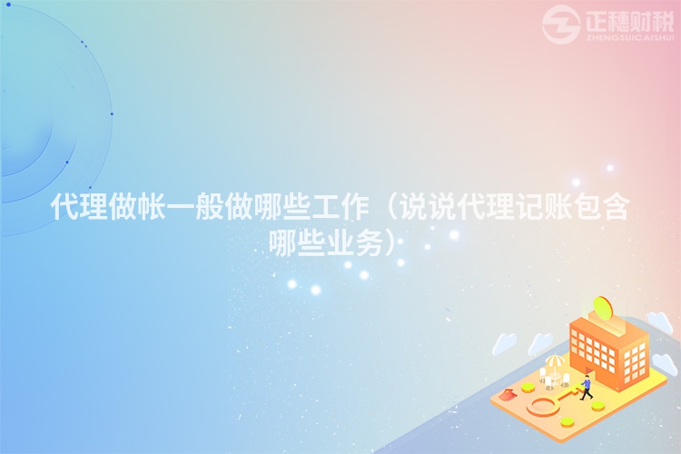 代理做帐一般做哪些工作(说说代理记账包含哪些业务)