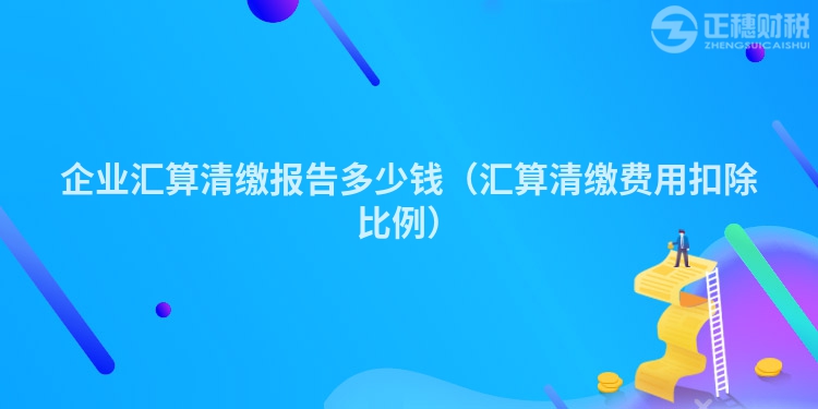 企业汇算清缴报告多少钱(汇算清缴费用扣除比例)