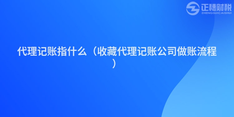 代理记账指什么(收藏代理记账公司做账流程)