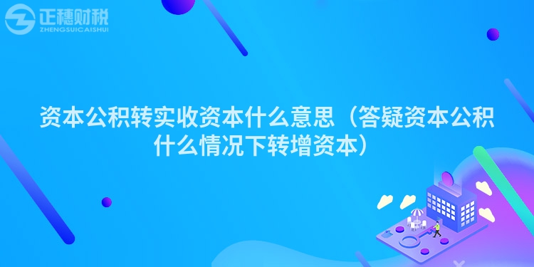 资本公积转实收资本什么意思(答疑资本公积什么情况下转增资本)