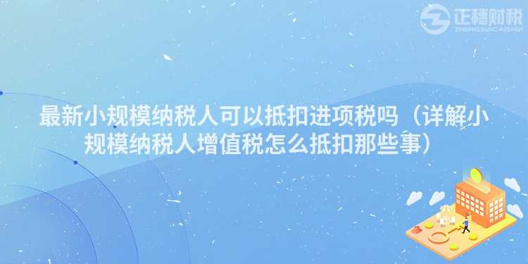 最新小规模纳税人可以抵扣进项税吗(详解小规模纳税人增值税怎么抵扣那些事)