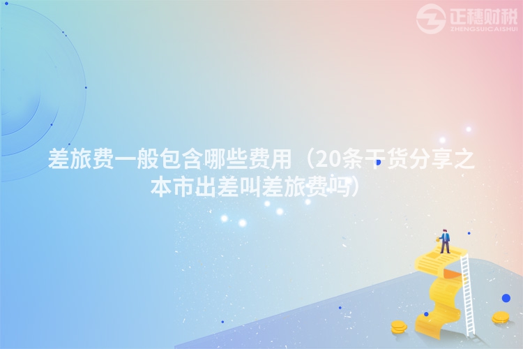 差旅费一般包含哪些费用(20条干货分享之本市出差叫差旅费吗)