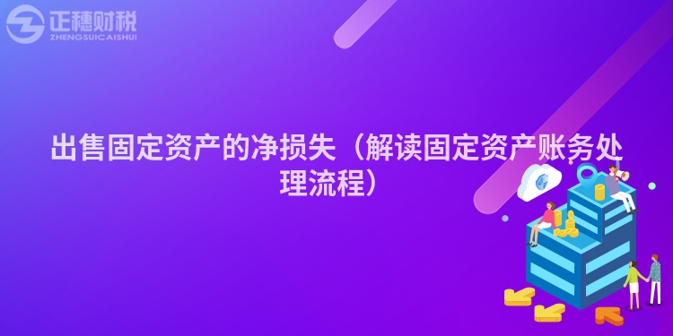 出售固定资产的净损失(解读固定资产账务处理流程)