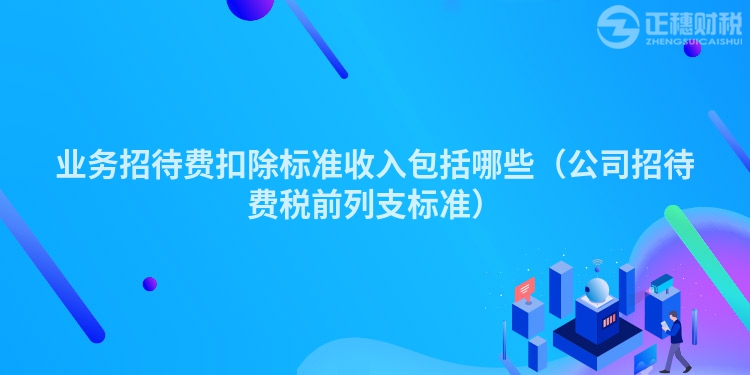 业务招待费扣除标准收入包括哪些(公司招待费税前列支标准)