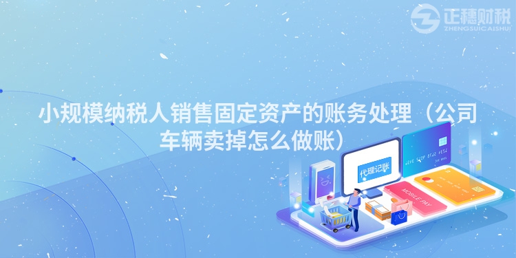 小规模纳税人销售固定资产的账务处理(公司车辆卖掉怎么做账)