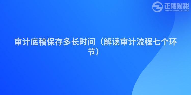 审计底稿保存多长时间(解读审计流程七个环节)