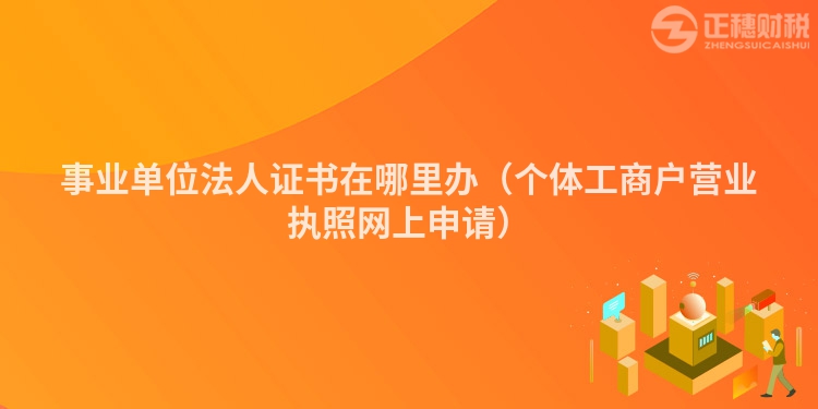 事业单位法人证书在哪里办(个体工商户营业执照网上申请)