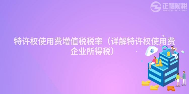 特许权使用费增值税税率(详解特许权使用费企业所得税)