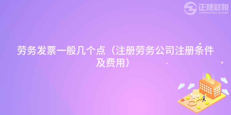 劳务发票一般几个点（注册劳务公司注册条件及费用）