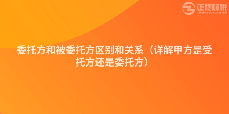 委托方和被委托方区别和关系(详解甲方是受托方还是委托方)