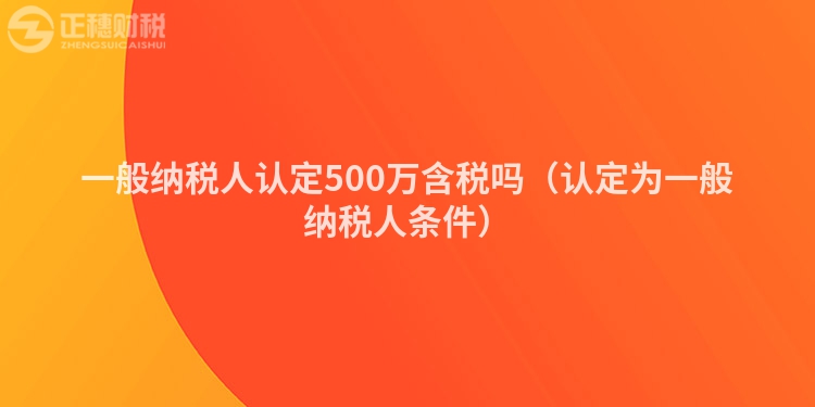 一般纳税人认定500万含税吗(认定为一般纳税人条件)