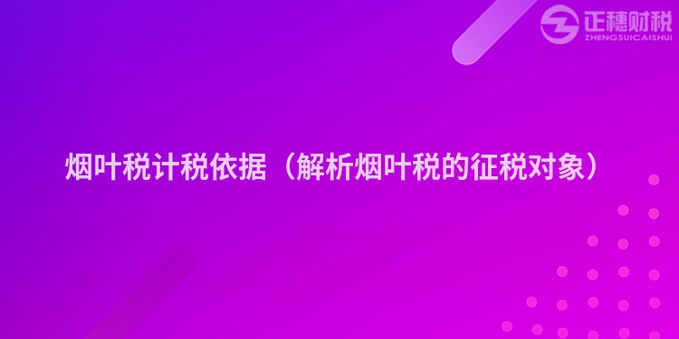 烟叶税计税依据(解析烟叶税的征税对象)
