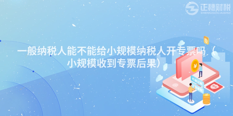 一般纳税人能不能给小规模纳税人开专票吗(小规模收到专票后果)