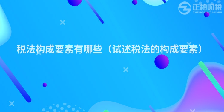 税法构成要素有哪些(试述税法的构成要素)