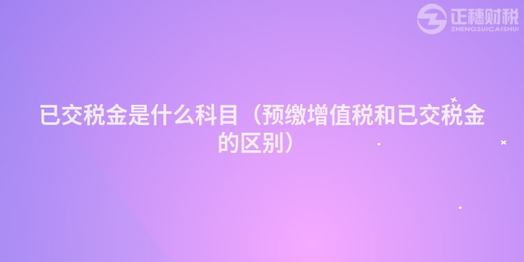 已交税金是什么科目(预缴增值税和已交税金的区别)