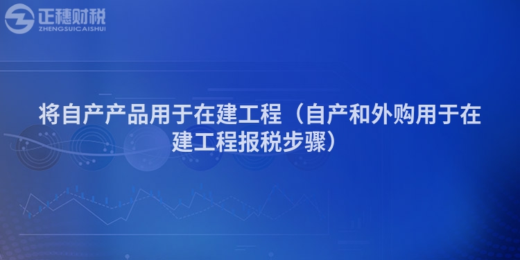 将自产产品用于在建工程(自产和外购用于在建工程报税步骤)