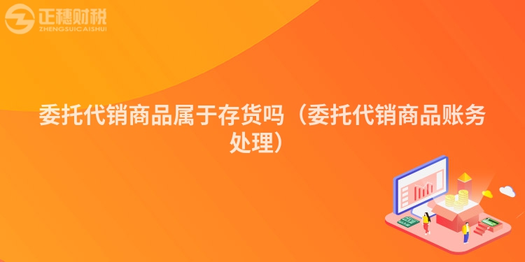 委托代销商品属于存货吗(委托代销商品账务处理)