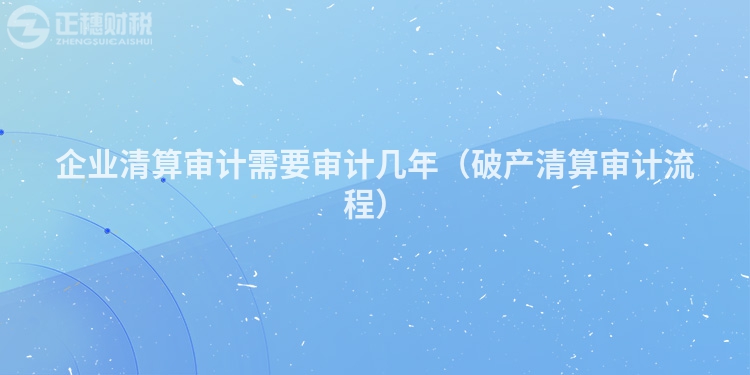 企业清算审计需要审计几年(破产清算审计流程)