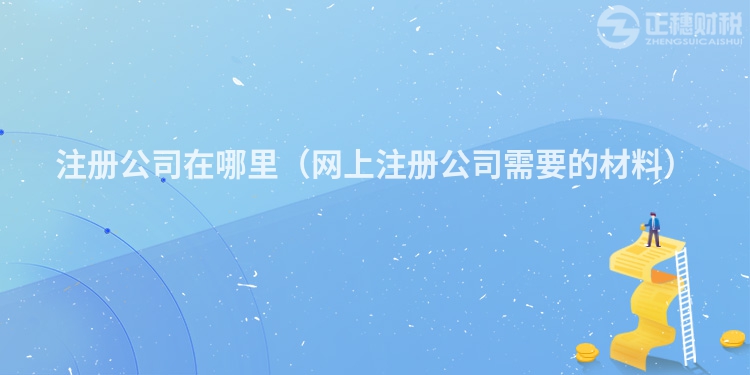 注册公司在哪里(网上注册公司需要的材料)