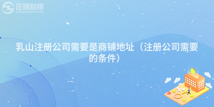 乳山注册公司需要是商铺地址(注册公司需要的条件)