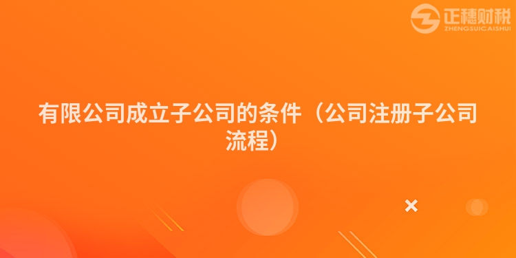 有限公司成立子公司的条件(公司注册子公司流程)