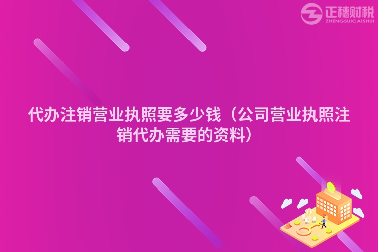 代办注销营业执照要多少钱(公司营业执照注销代办需要的资料)