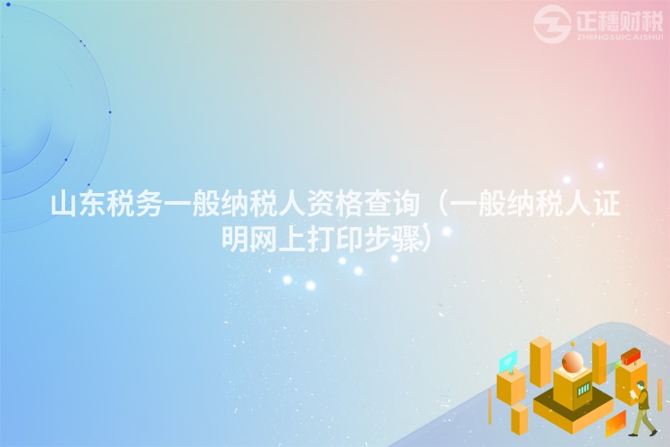 山东税务一般纳税人资格查询(一般纳税人证明网上打印步骤)