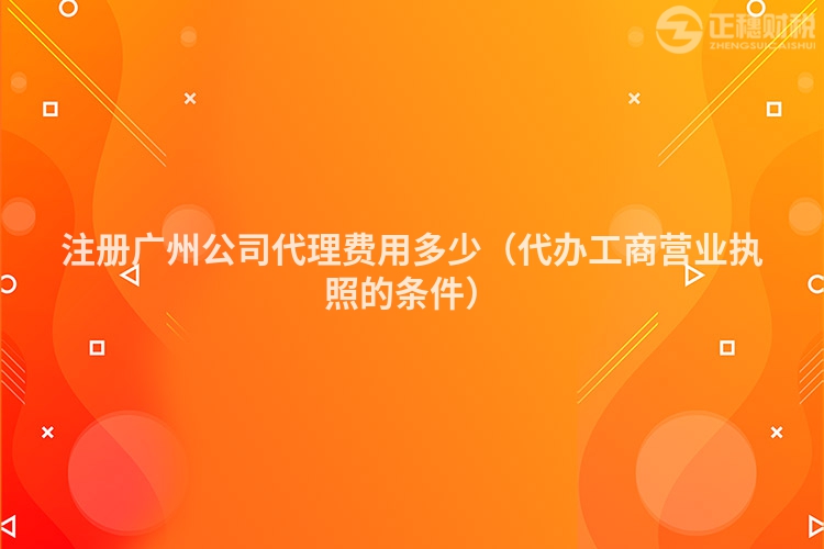 注册广州公司代理费用多少(代办工商营业执照的条件)